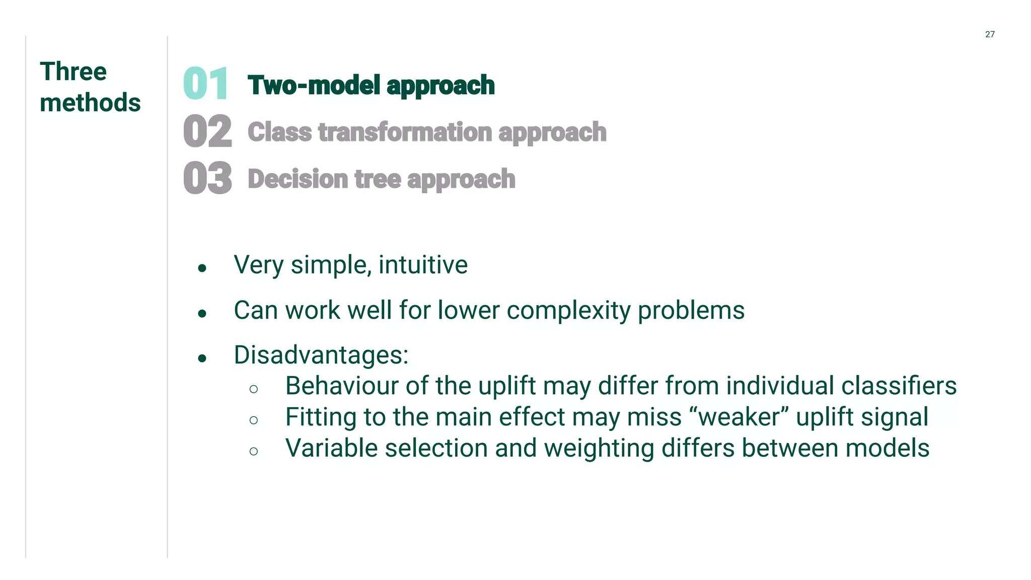 Three
methods
27
● Very simple, intuitive
● Can work well for lower complexity problems
● Disadvantages:
○ Behaviour of the uplift may differ from individual classiﬁers
○ Fitting to the main effect may miss “weaker” uplift signal
○ Variable selection and weighting differs between models
 