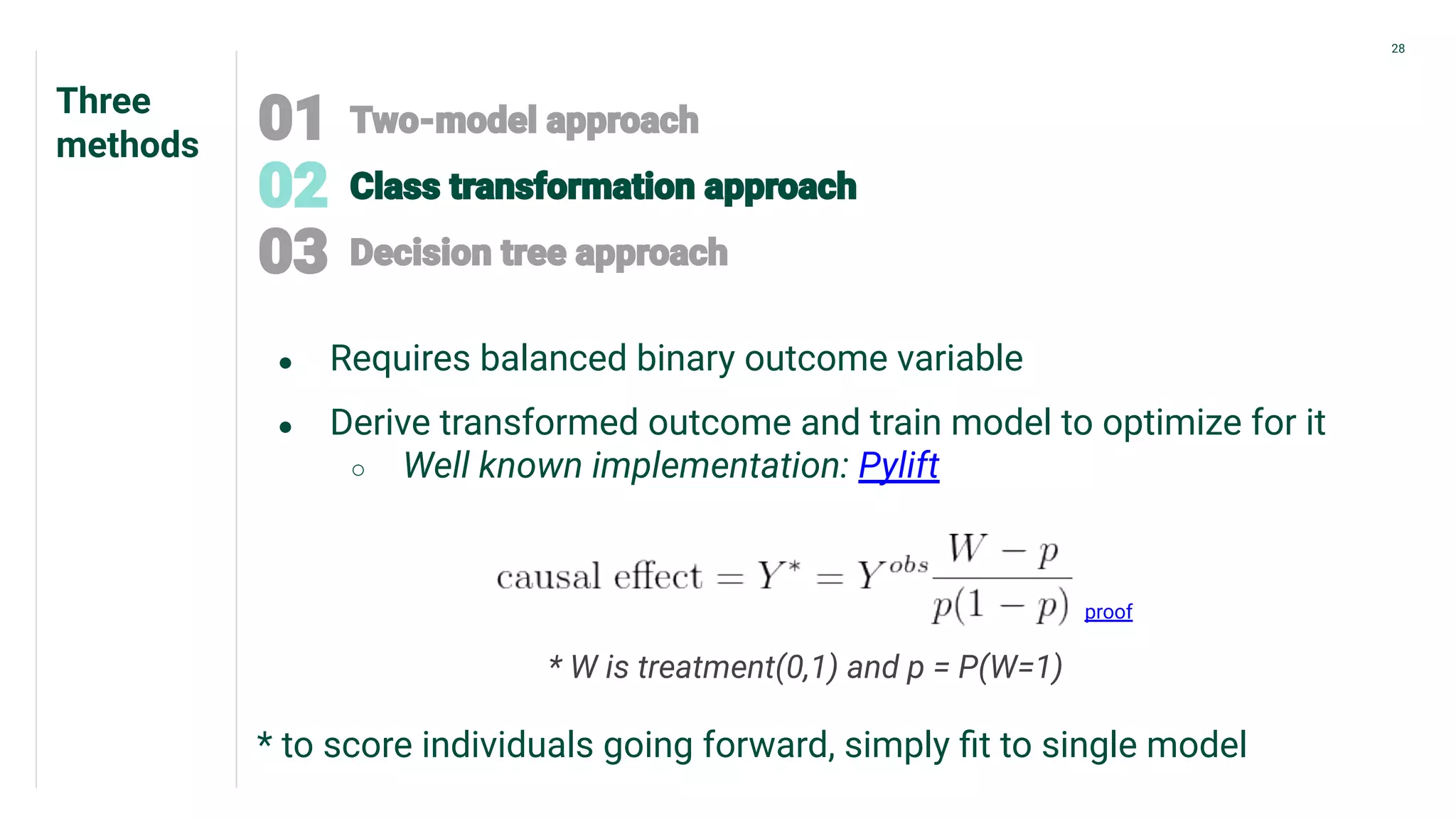 Three
methods
28
● Requires balanced binary outcome variable
● Derive transformed outcome and train model to optimize for it
○ Well known implementation: Pylift
proof
* W is treatment(0,1) and p = P(W=1)
* to score individuals going forward, simply ﬁt to single model
 