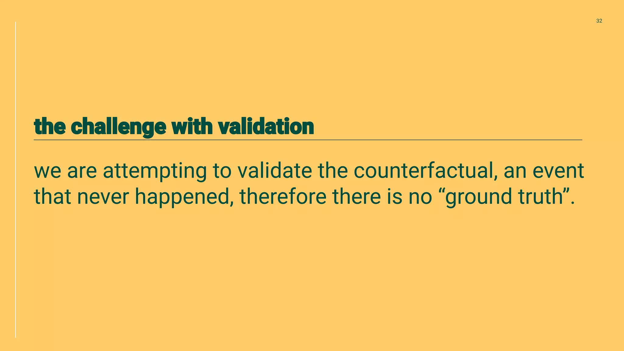 we are attempting to validate the counterfactual, an event
that never happened, therefore there is no “ground truth”.
32
 