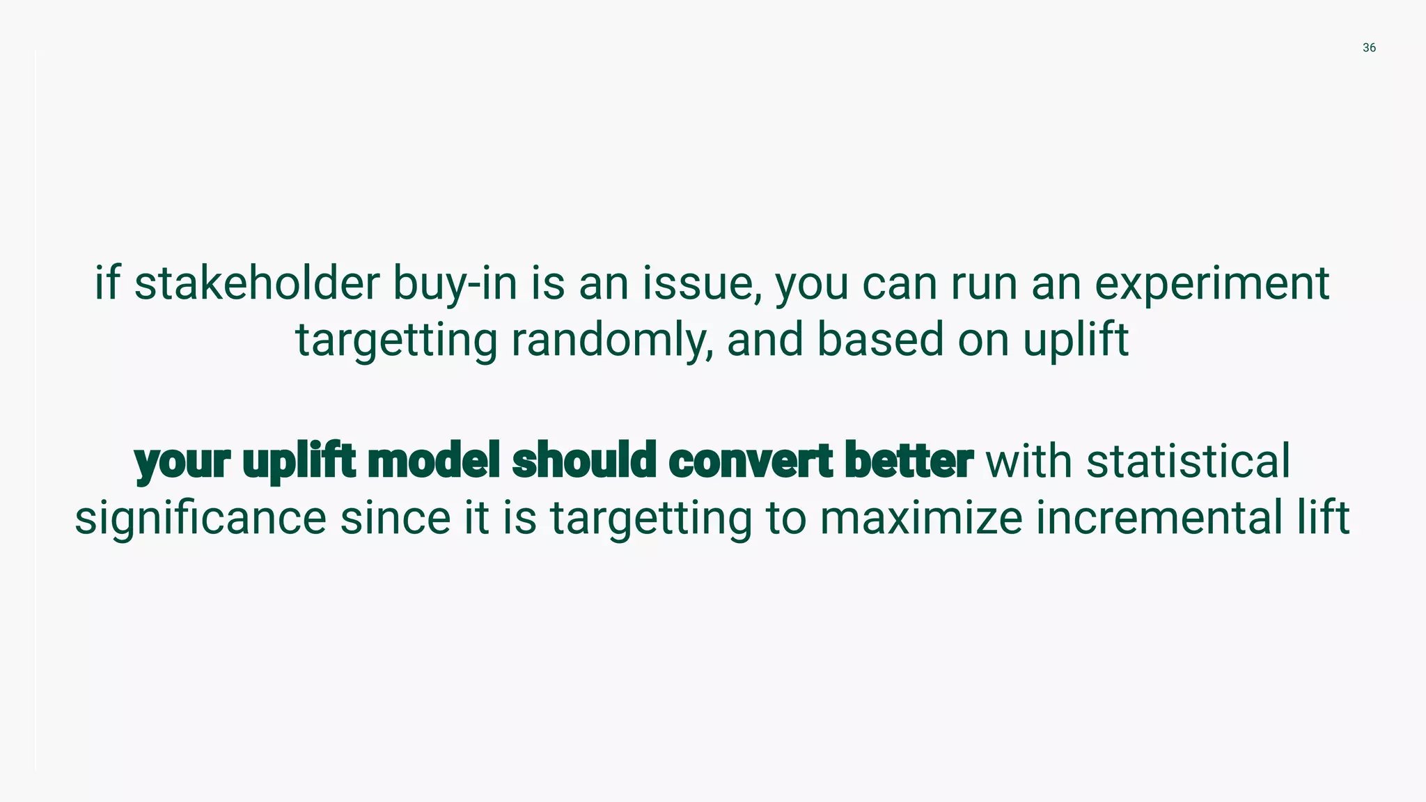 if stakeholder buy-in is an issue, you can run an experiment
targetting randomly, and based on uplift
with statistical
signiﬁcance since it is targetting to maximize incremental lift
36
 