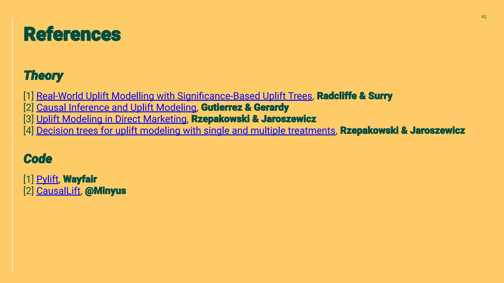 [1] Real-World Uplift Modelling with Signiﬁcance-Based Uplift Trees,
[2] Causal Inference and Uplift Modeling,
[3] Uplift Modeling in Direct Marketing,
[4] Decision trees for uplift modeling with single and multiple treatments,
[1] Pylift,
[2] CausalLift,
42
 