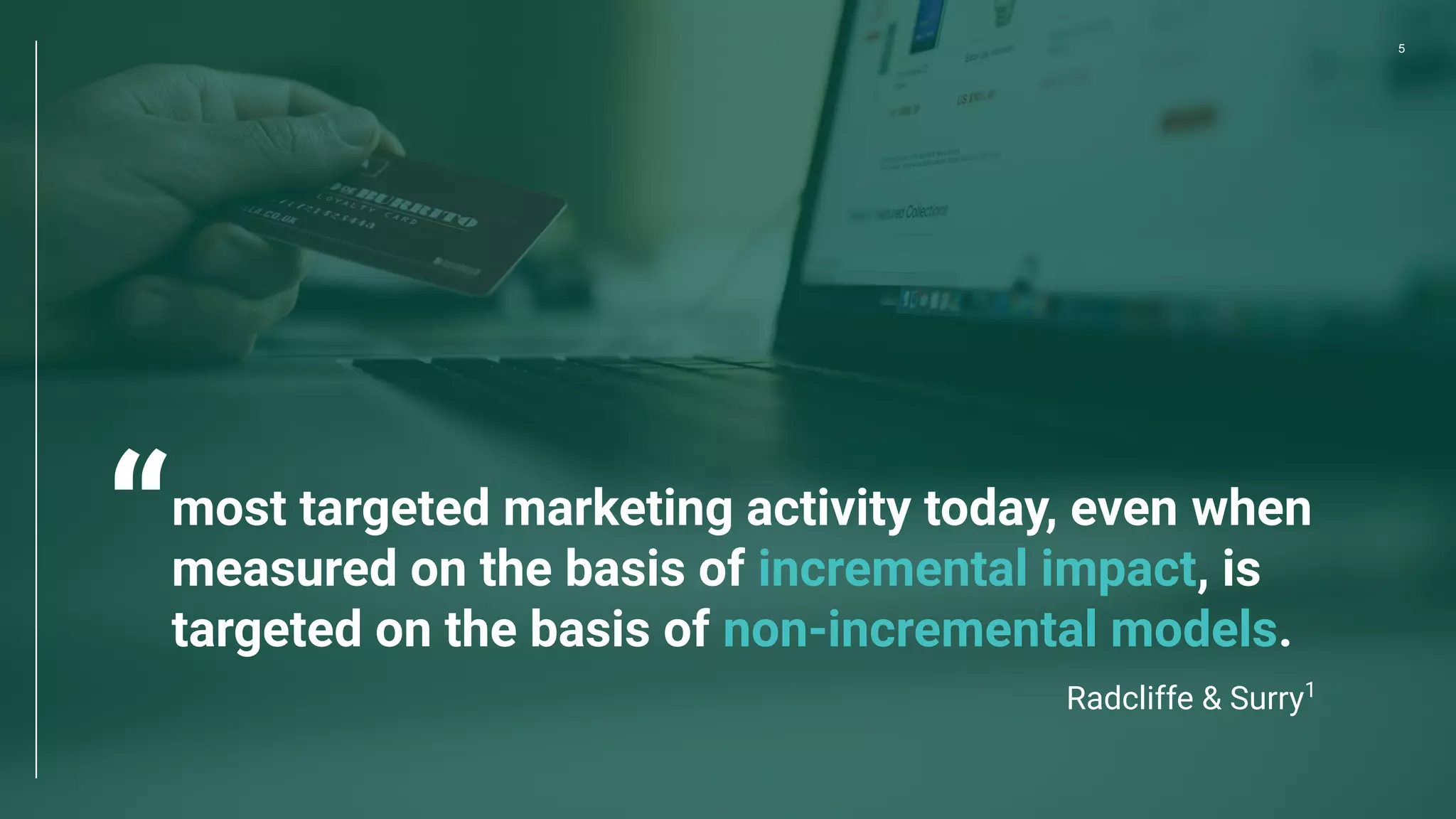 5
most targeted marketing activity today, even when
measured on the basis of incremental impact, is
targeted on the basis of non-incremental models.
Radcliffe & Surry1
“
 