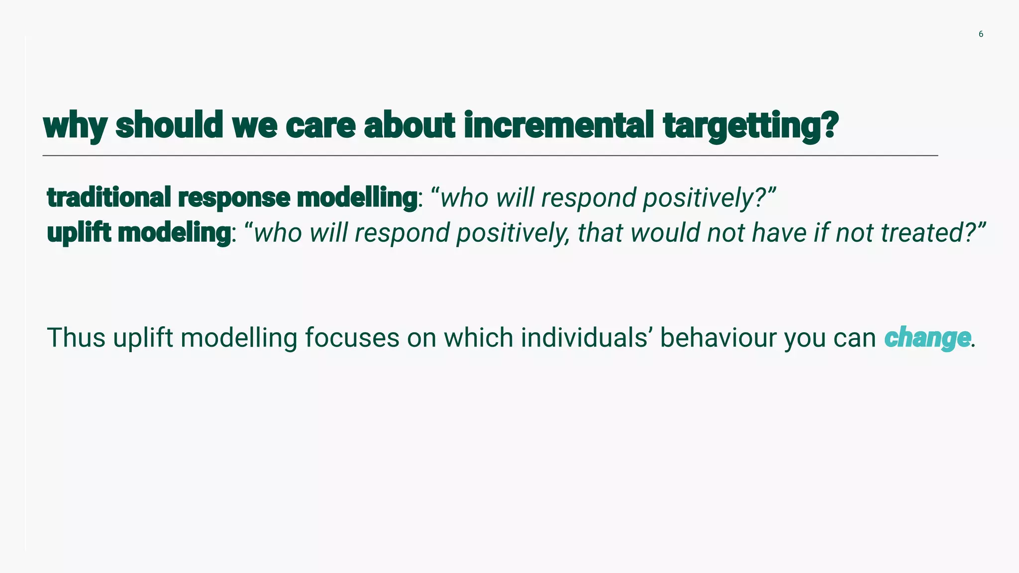 : “who will respond positively?”
: “who will respond positively, that would not have if not treated?”
Thus uplift modelling focuses on which individuals’ behaviour you can .
6
 