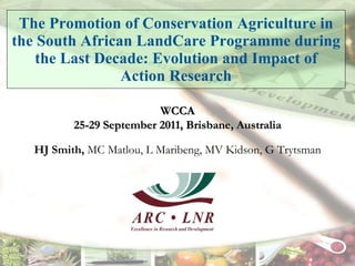 The Promotion of Conservation Agriculture in the South African LandCare Programme during the Last Decade: Evolution and Impact of Action Research HJ Smith,  MC Matlou, L Maribeng, MV Kidson, G Trytsman WCCA 25-29 September 2011, Brisbane, Australia 