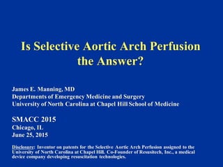 Is Selective Aortic Arch Perfusion
the Answer?
James E. Manning, MD
Departments of Emergency Medicine and Surgery
University of North Carolina at Chapel Hill School of Medicine
SMACC 2015
Chicago, IL
June 25, 2015
Disclosure: Inventor on patents for the Selective Aortic Arch Perfusion assigned to the
University of North Carolina at Chapel Hill. Co-Founder of Resusitech, Inc., a medical
device company developing resuscitation technologies.
 