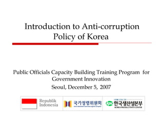 Introduction to Anti-corruption Policy of Korea  Public Officials Capacity Building Training Program  for Government Innovation Seoul,   December 5 ,   2007 Republik Indonesia 