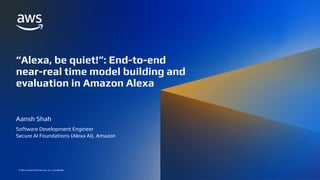 “ALEXA, BE QUIET!”: END-TO-END NEAR-REAL TIME MODEL BUILDING AND EVALUATION IN AMAZON ALEXA
© 2022, Amazon Web Services, Inc. or its affiliates.
© 2022, Amazon Web Services, Inc. or its affiliates.
“Alexa, be quiet!”: End-to-end
near-real time model building and
evaluation in Amazon Alexa
Aansh Shah
Software Development Engineer
Secure AI Foundations (Alexa AI), Amazon
 