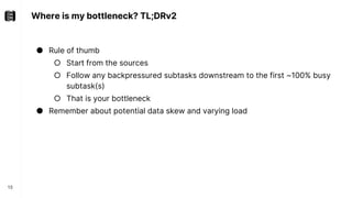 Where is my bottleneck? TL;DRv2
15
● Rule of thumb
○ Start from the sources
○ Follow any backpressured subtasks downstream to the first ~100% busy
subtask(s)
○ That is your bottleneck
● Remember about potential data skew and varying load
 