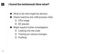 I found the bottleneck! Now what?
16
● What to do next might be obvious
● Check machine and JVM process vitals
○ CPU usage
○ GC pauses
● Might require further investigation:
○ Looking into the code
○ Testing out various changes
○ Profiling
 