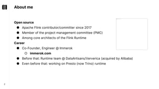 About me
Open source
● Apache Flink contributor/committer since 2017
● Member of the project management committee (PMC)
● Among core architects of the Flink Runtime
Career
● Co-Founder, Engineer @ Immerok
○ immerok.com
● Before that: Runtime team @ DataArtisans/Ververica (acquired by Alibaba)
● Even before that: working on Presto (now Trino) runtime
2
 