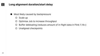 Long alignment duration/start delay
26
● Most likely caused by backpressure
○ Scale up
○ Optimise Job to increase throughput
○ Buffer debloating (reduces amount of in-flight data in Flink 1.14+)
○ Unaligned checkpoints
 