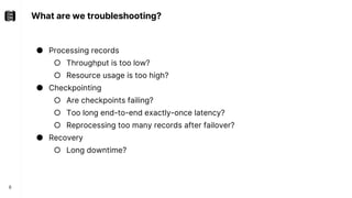 What are we troubleshooting?
8
● Processing records
○ Throughput is too low?
○ Resource usage is too high?
● Checkpointing
○ Are checkpoints failing?
○ Too long end-to-end exactly-once latency?
○ Reprocessing too many records after failover?
● Recovery
○ Long downtime?
 