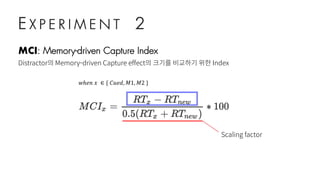 E X P E R I M E N T 2
MCI: Memory-driven Capture Index
Distractor의 Memory-driven Capture effect의 크기를 비교하기 위한 Index
𝑤ℎ𝑒𝑛	𝑥	 ∈ {	𝐶𝑢𝑒𝑑, 𝑀1, 𝑀2	}
Scaling factor
 