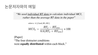 논문저자와의 메일
“We used individual RT data to calculate individual MCI,
rather than the average RT data in the paper”
[Paper]
“The four distractor conditions
were equally distributed within each block.”
𝑤ℎ𝑒𝑛	𝑥	 ∈ {	𝐶𝑢𝑒𝑑, 𝑀1, 𝑀2	}
 