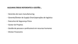  Gerentes de Lean-manufacturing
 Gerente/Diretor de Supply Chain/operações de logística
 Executivo de Segurança Física
 Gestor de Projetos
 Gestão de pessoas e profissional em recursos humanos
 Diretor Financeiro
ALGUMAS ÁREAS REFERENTES A GESTÃO...
 