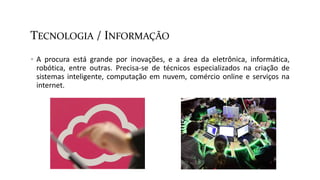 TECNOLOGIA / INFORMAÇÃO
 A procura está grande por inovações, e a área da eletrônica, informática,
robótica, entre outras. Precisa-se de técnicos especializados na criação de
sistemas inteligente, computação em nuvem, comércio online e serviços na
internet.
 