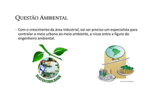 QUESTÃO AMBIENTAL
 Com o crescimento da área industrial, vai ser preciso um especialista para
controlar o meio urbano ao meio ambiente, e nisso entra a figuro do
engenheiro ambiental.
 