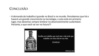 CONCLUSÃO
 A demanda de trabalho é grande no Brasil e no mundo. Percebemos que há e
haverá um grande crescimento na tecnologia, e esta está em primeiro
lugar, mas devemos sempre lembrar no desenvolvimento sustentável.
Portanto, o que você vai ser no futuro?!
 