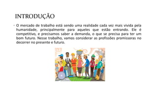 INTRODUÇÃO
 O mercado de trabalho está sendo uma realidade cada vez mais vivida pela
humanidade, principalmente para aqueles que estão entrando. Ele é
competitivo, e precisamos saber a demanda, o que se precisa para ter um
bom futuro. Nesse trabalho, vamos considerar as profissões promissoras no
decorrer no presente e futuro.
 
