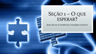 SEÇÃO 1 – O QUE
ESPERAR?
Quais vão ser as tendências e inovações no futuro?
 