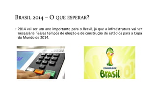 BRASIL 2014 – O QUE ESPERAR?
 2014 vai ser um ano importante para o Brasil, já que a infraestrutura vai ser
necessária nesses tempos de eleição e de construção de estádios para a Copa
do Mundo de 2014.
 
