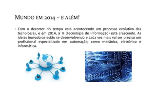 MUNDO EM 2014 – E ALÉM!
 Com o decorrer do tempo está acontecendo um processo evolutivo das
tecnologias, e em 2014, a TI (Tecnologia de Informação) está crescendo. As
ideias inovadoras estão se desenvolvendo e cada vez mais vai ser preciso um
profissional especializado em automação, como mecânica, eletrônica e
informática.
 
