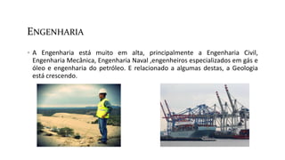 ENGENHARIA
 A Engenharia está muito em alta, principalmente a Engenharia Civil,
Engenharia Mecânica, Engenharia Naval ,engenheiros especializados em gás e
óleo e engenharia do petróleo. E relacionado a algumas destas, a Geologia
está crescendo.
 