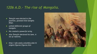 1206 A.D.- The rise of Mongolia.
 Temujin was elected to the
position, granted title Genghis
Khan.
 united different groups of
mongols.
 He created a powerful army.
 Also Temujin declared his laws. A
lot of reforms.
 http://afe.easia.columbia.edu/m
ongols/figures/figures.htm
 