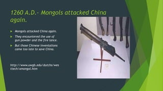 1260 A.D.- Mongols attacked China
again.
 Mongols attacked China again.
 They encountered the use of
gun powder and the fire lance.
 But those Chinese inventations
came too late to save China.
http://www.uwgb.edu/dutchs/wes
ttech/xmongol.htm
 