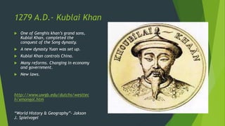 1279 A.D.- Kublai Khan
 One of Genghis khan’s grand sons,
Kublai Khan, completed the
conquest of the Song dynasty.
 A new dynasty Yuan was set up.
 Kublai Khan controls China.
 Many reforms. Changing in economy
and government.
 New laws.
http://www.uwgb.edu/dutchs/westtec
h/xmongol.htm
“World History & Geography”- Jakson
J. Spielvogel
 