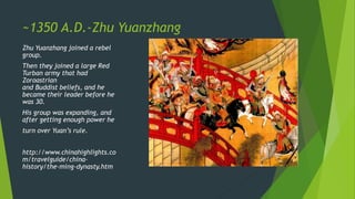 ~1350 A.D.-Zhu Yuanzhang
Zhu Yuanzhang joined a rebel
group.
Then they joined a large Red
Turban army that had
Zoroastrian
and Buddist beliefs, and he
became their leader before he
was 30.
His group was expanding, and
after getting enough power he
turn over Yuan’s rule.
http://www.chinahighlights.co
m/travelguide/china-
history/the-ming-dynasty.htm
 
