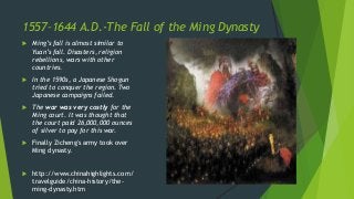 1557–1644 A.D.-The Fall of the Ming Dynasty
 Ming’s fall is almost similar to
Yuan’s fall. Disasters, religion
rebellions, wars with other
countries.
 In the 1590s, a Japanese Shogun
tried to conquer the region. Two
Japanese campaigns failed.
 The war was very costly for the
Ming court. It was thought that
the court paid 26,000,000 ounces
of silver to pay for this war.
 Finally Zicheng's army took over
Ming dynasty.
 http://www.chinahighlights.com/
travelguide/china-history/the-
ming-dynasty.htm
 