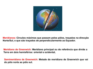 Meridianos: Círculos máximos que passam pelos pólos, traçados na direcção
Norte/Sul, e que são traçados de perpendicularmente ao Equador.
Meridiano de Greenwich: Meridiano principal ou de referência que divide a
Terra em dois hemisférios: oriental e ocidental.
Semimeridiano de Greenwich: Metade do meridiano de Greenwich que vai
do pólo norte ao pólo sul.
 