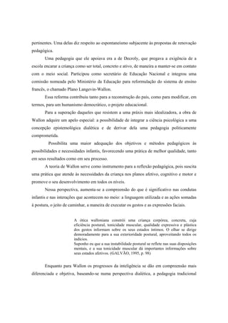 pertinentes. Uma delas diz respeito ao espontaneísmo subjacente às propostas de renovação
pedagógica.
Uma pedagogia que ele apoiava era a de Decroly, que pregava a exigência de a
escola encarar a criança como ser total, concreto e ativo, de maneira a manter-se em contato
com o meio social. Participou como secretário de Educação Nacional e integrou uma
comissão nomeada pelo Ministério da Educação para reformulação do sistema de ensino
francês, o chamado Plano Langevin-Wallon.
Essa reforma contribuiu tanto para a reconstrução do país, como para modificar, em
termos, para um humanismo democrático, o projeto educacional.
Para a superação daqueles que resistem a uma práxis mais idealizadora, a obra de
Wallon adquire um apelo especial: a possibilidade de integrar a ciência psicológica a uma
concepção epistemológica dialética e de derivar dela uma pedagogia politicamente
comprometida.
Possibilita uma maior adequação dos objetivos e métodos pedagógicos às
possibilidades e necessidades infantis, favorecendo uma prática de melhor qualidade, tanto
em seus resultados como em seu processo.
A teoria de Wallon serve como instrumento para a reflexão pedagógica, pois suscita
uma prática que atende às necessidades da criança nos planos afetivo, cognitivo e motor e
promove o seu desenvolvimento em todos os níveis.
Nessa perspectiva, aumenta-se a compreensão do que é significativo nas condutas
infantis e nas interações que acontecem no meio: a linguagem utilizada e as ações somadas
à postura, o jeito de caminhar, a maneira de executar os gestos e as expressões faciais.
A ótica walloniana constrói uma criança corpórea, concreta, cuja
eficiência postural, tonicidade muscular, qualidade expressiva e plástica
dos gestos informam sobre os seus estados íntimos. O olhar se dirige
demoradamente para a sua exterioridade postural, aproveitando todos os
indícios.
Suponho eu que a sua instabilidade postural se reflete nas suas disposições
mentais, e a sua tonicidade muscular dá importantes informações sobre
seus estados afetivos. (GALVÃO, 1995, p. 98)
Enquanto para Wallon os progressos da inteligência se dão em compreensão mais
diferenciada e objetiva, baseando-se numa perspectiva dialética, a pedagogia tradicional
 