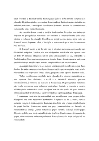 ainda considera o desenvolvimento da inteligência como a meta máxima e exclusiva da
educação. Ele coloca, ainda, a necessidade da superação da dicotomia entre o indivíduo e a
sociedade subjacente, à maior parte dos sistemas de ensino. As duas são contraditórias e
oscilam entre uma e outra extremidade.
Ao contrário do que propõe a tradição intelectualista do ensino, uma pedagogia
inspirada na psicogenética walloniana não considera o desenvolvimento como meta
máxima e exclusiva da educação. Considera, ao contrário, meio para a meta maior do
desenvolvimento da pessoa; afinal, a inteligência tem status de parte no todo constituído
pelo indivíduo.
O desenvolvimento se dá do todo para o subjetivo, para uma compreensão mais
diferenciada e objetiva. Com isso, não só a inteligência é beneficiada, mas a pessoa como
um todo. Os recursos intelectuais servem como enriquecimento do eu, ampliando-o e
flexibilizando-o. Num crescimento pessoal, a fronteira do eu e do outro torna-se mais clara,
e as distinções que o sujeito opera entre e a complexidade do real são mais exatas.
A educação tradicional leva aos alunos a herança dos antepassados e assegura-lhes o
domínio das idéias e costumes que alguns dizem ser melhor para a adaptação na sociedade,
priorizando a ação do professor sobre a criança, pregando, ainda, a prática da ordem social.
Wallon considera, por outro lado, que a educação deve integrar à sua prática e aos
seus objetivos duas dimensões: a social e a individual, atendendo, portanto,
simultaneamente, à formação do indivíduo e da sociedade. Da psicogenética walloniana
não resulta meramente uma pedagogia conteudista, limitada a propiciar a passiva
incorporação de elementos da cultura do sujeito, mas sim uma prática em que a dimensão
estética da realidade é valorizada, e a expressividade do sujeito ocupa lugar de destaque.
O processo de construção da personalidade que, em diferentes graus, percorre toda a
psicogênese traz como necessidade fundamental a expressão do eu. A escola, além de
aumentar o grupo de relacionamento da criança, possibilita uma vivência social diferente
do grupo familiar; desempenha, então, um papel importantíssimo na formação da
personalidade da criança. Quando participa de grupos variados, a criança assume papéis
diferentes e obtém uma noção mais objetiva de si própria. Quanto maior a diversidade dos
grupos, mais numerosos serão seus parâmetros de relações sociais, o que enriquecerá sua
personalidade.
 