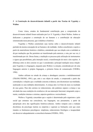 3 A Construção do desenvolvimento infantil a partir das Teorias de Vygotsky e
Wallon
Como vimos, estudos de fundamental contribuição para a compreensão do
desenvolvimento infantil foram realizados por Lev S. Vygotsky e Henri Wallon. Ambos se
dedicaram a pesquisar a construção do ser humano e a contribuição da educação
sistematizada nesse processo, que é dialético e histórico.
Vygotsky e Wallon construíram suas teorias sobre o desenvolvimento infantil
partindo da mesma concepção de ser humano e de realidade. Ambos conceberam o sujeito a
partir do materialismo histórico e dialético, entendendo que sua relação com a realidade se
dá por mediações que lhe permitem ser transformado pela natureza, e esta, por sua vez, é
transformada por ele. Dessa forma, a mediação se processa pela utilização de instrumentos
e signos que possibilitam, pela interação social, a transformação do meio e dos sujeitos. A
diferença entre os dois consiste no que é considerada a principal mediação nessa relação:
para Vygotsky é a linguagem, enquanto para Wallon é a emoção, considerada por ele uma
linguagem anterior à própria linguagem, a primeira forma de comunicação (VIEIRA,
1996).
Ambos utilizam no estudo da criança a abordagem concreta e multidimensional
(TRANG-THONG, 1981), que, ante o seu objeto de estudo, o compreende a partir das
contradições e relações que a realidade concreta evidencia, sem dicotomizar sua totalidade,
analisando os seus múltiplos determinantes. A criança não é só fruto do meio ou resultado
de seus genes. Para não cairmos no reducionismo, não podemos separar a criança e sua
atividade das suas condições de existência e de sua maturação funcional, integrando corpo e
mente, condições internas e externas, aspectos genéticos e socioculturais.
Wallon e Vygotsky concordam que o sujeito é determinado pelo organismo e pelo
social que estrutura sua consciência, sua linguagem, seu pensamento, a partir da
apropriação ativa das significações histórico-culturais. Ambos rompem com a tradição
dicotômica da psicologia inatista ou empirista e superam as limitações com que eram
tratados os fenômenos psicológicos: simplismo, reducionismo fisiológico e incapacidade
em descrever adequadamente a consciência humana (VIEIRA, 1993).
 