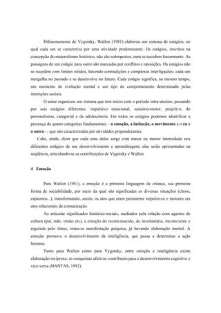 Diferentemente de Vygotsky, Wallon (1981) elaborou um sistema de estágios, no
qual cada um se caracteriza por uma atividade predominante. Os estágios, inscritos na
concepção do materialismo histórico, não são sobrepostos, nem se sucedem linearmente. As
passagens de um estágio para outro são marcadas por conflitos e oposições. Os estágios não
se sucedem com limites nítidos, havendo contradições e complexas interligações: cada um
mergulha no passado e se desenvolve no futuro. Cada estágio significa, ao mesmo tempo,
um momento de evolução mental e um tipo de comportamento determinado pelas
interações sociais.
O autor organizou um sistema que tem início com o período intra-uterino, passando
por seis estágios diferentes: impulsivo emocional, sensório-motor, projetivo, do
personalismo, categorial e da adolescência. Em todos os estágios podemos identificar a
presença de quatro categorias fundamentais – a emoção, a imitação, o movimento e o eu e
o outro –, que são caracterizadas por atividades preponderantes.
Cabe, ainda, dizer que cada uma delas surge com maior ou menor intensidade nos
diferentes estágios de seu desenvolvimento e aprendizagem; elas serão apresentadas na
seqüência, articulando-se as contribuições de Vygotsky e Wallon.
4 Emoção
Para Wallon (1981), a emoção é a primeira linguagem da criança, sua primeira
forma de sociabilidade, por meio da qual são significadas as diversas situações (choro,
espasmos...), transformando, assim, os atos que eram puramente impulsivos e motores em
atos relacionais de comunicação.
Ao articular significados histórico-sociais, mediados pela relação com agentes de
cultura (pai, mãe, irmão etc), a emoção do recém-nascido, de involuntária, inconsciente e
regulada pelo tônus, torna-se manifestação psíquica, já havendo elaboração mental. A
emoção promove o desenvolvimento da inteligência, que passa a determinar a ação
humana.
Tanto para Wallon como para Vygotsky, entre emoção e inteligência existe
elaboração recíproca: as conquistas afetivas contribuem para o desenvolvimento cognitivo e
vice-versa (DANTAS, 1992).
 