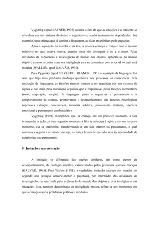 Vygotsky (apud RATNER, 1995) salienta o fato de que as emoções e o intelecto se
articulam em um sistema dinâmico e significativo, sendo mutuamente dependentes. Por
exemplo, uma criança que já domina a linguagem, ao falar em público, pode gaguejar.
Após a aquisição da marcha e da fala, a criança começa a romper com o mundo
subjetivo no qual estava imersa, quando ainda não distinguia o eu e o outro. Pelas
atividades de exploração e investigação do mundo dos objetos, apropria-se do mundo
objetivo e passa a contar com sua inteligência para se comunicar com o social no qual está
inserida (WALLON, apud GALVÃO, 1995).
Para Vygotsky (apud SILVESTRI; BLANCK, 1993), a aquisição da linguagem faz
com que haja uma profunda mudança qualitativa nos processos da consciência. Pela
mediação da linguagem, as funções mentais passam a ser reguladas por um sistema de
signos e não mais pela maturação orgânica, que é responsável pelas funções elementares
(sono, respiração, sucção). A linguagem passa a organizar o pensamento e o
comportamento da criança, promovendo o desenvolvimento das funções psicológicas
superiores (atenção concentrada, memória seletiva, pensamento abstrato, vivência
emocional e pensamento combinatório).
Vygotsky (1991) exemplifica que, na criança, em um primeiro momento, a fala
acompanha a ação; já num segundo momento a fala se antecipa à ação, e em um terceiro
momento, ela se interioriza, transformando-se em fala interior ou pensamento, o qual
continua a regular a atividade, ou seja, a criança brinca de carrinho sem ter necessidade de
exteriorizar seu pensamento.
5 Imitação e representação
A imitação se diferencia das reações similares, tais como gestos de
acompanhamento, de contágio emotivo, caracterizadas pelos primeiros sorrisos, bocejos
(GALVÃO, 1995). Para Wallon (1981), a verdadeira imitação aparece em meados do
segundo ano (estágio sensório-motor e projetivo), por intermédio das atividades de
investigação, caracterizada pela exploração do mundo dos objetos e pela inteligência das
situações. Esta, também denominada de inteligência prática, refere-se aos momentos em
que a criança resolve problemas práticos e imediatos.
 