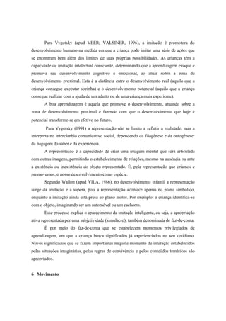 Para Vygotsky (apud VEER; VALSINER, 1996), a imitação é promotora do
desenvolvimento humano na medida em que a criança pode imitar uma série de ações que
se encontram bem além dos limites de suas próprias possibilidades. As crianças têm a
capacidade de imitação intelectual consciente, determinando que a aprendizagem evoque e
promova seu desenvolvimento cognitivo e emocional, ao atuar sobre a zona de
desenvolvimento proximal. Esta é a distância entre o desenvolvimento real (aquilo que a
criança consegue executar sozinha) e o desenvolvimento potencial (aquilo que a criança
consegue realizar com a ajuda de um adulto ou de uma criança mais experiente).
A boa aprendizagem é aquela que promove o desenvolvimento, atuando sobre a
zona de desenvolvimento proximal e fazendo com que o desenvolvimento que hoje é
potencial transforme-se em efetivo no futuro.
Para Vygotsky (1991) a representação não se limita a refletir a realidade, mas a
interpreta no intercâmbio comunicativo social, dependendo da filogênese e da ontogênese:
da bagagem do saber e da experiência.
A representação é a capacidade de criar uma imagem mental que será articulada
com outras imagens, permitindo o estabelecimento de relações, mesmo na ausência ou ante
a existência ou inexistência do objeto representado. É, pela representação que criamos e
promovemos, o nosso desenvolvimento como espécie.
Segundo Wallon (apud VILA, 1986), no desenvolvimento infantil a representação
surge da imitação e a supera, pois a representação acontece apenas no plano simbólico,
enquanto a imitação ainda está presa ao plano motor. Por exemplo: a criança identifica-se
com o objeto, imaginando ser um automóvel ou um cachorro.
Esse processo explica o aparecimento da imitação inteligente, ou seja, a apropriação
ativa representada por uma subjetividade (simulacro), também denominada de faz-de-conta.
É por meio do faz-de-conta que se estabelecem momentos privilegiados de
aprendizagem, em que a criança busca significados já experienciados no seu cotidiano.
Novos significados que se fazem importantes naquele momento de interação estabelecidos
pelas situações imaginárias, pelas regras de convivência e pelos conteúdos temáticos são
apropriados.
6 Movimento
 