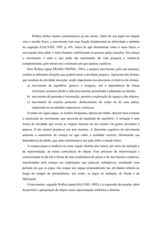 Wallon atribui muitas características ao ato motor. Além de seu papel na relação
com o mundo físico, o movimento tem uma função fundamental na afetividade e também
na cognição (GALVÃO, 1995, p. 69). Antes de agir diretamente sobre o meio físico, o
movimento atua sobre o meio humano, mobilizando as pessoas pelas emoções. Na criança
o movimento é tudo o que pode dar testemunho da vida psíquica e traduzi-la
completamente, pelo menos até o momento em que aparece a palavra.
Para Wallon (apud TRANG-THONG, 1981), o próprio movimento, pela sua natureza,
contém as diferentes direções que poderá tomar a atividade psíquica. Apresenta três formas,
que resultam da atividade muscular, sendo importantes nos processos evolutivos da criança:
a) movimento de equilíbrio: passivo e exógeno, sob a dependência de forças
exteriores; acontece desde a vida intra-uterina, permitindo a adaptação ao mundo;
b) movimento de preensão e locomoção: permite a exploração do espaço e dos objetos;
c) movimento de reações posturais: deslocamento do corpo ou de suas partes,
traduzindo-se em atitudes expressivas e mímicas.
O andar em zigue-zague, os tombos freqüentes, típicos dos bebês, deixam bem evidente
a construção do movimento, que necessita da regulação do equilíbrio. A imitação é uma
forma de atividade que revela as origens motoras do ato mental. Os gestos precedem a
palavra. O ato mental projeta-se em atos motores. A dimensão cognitiva do movimento
aumenta a autonomia da criança no agir sobre a realidade exterior, diminuindo sua
dependência do adulto, que antes intermediava sua ação sobre o mundo físico.
A criança passa a conduzir-se como sujeito distinto dos outros, por meio da imitação e
da representação, ao tomar consciência do objeto. Esse processo de interiorização e
exteriorização se dá sob a forma de uma exuberância de gestos e de movimentos corporais,
manifestados pela criança em explorações que parecem infatigáveis, resultando num
período em que os jogos vão ocupar um espaço preponderante nas atividades infantis ao
longo do estágio do personalismo, tais como: os jogos de imitação, de ficção e de
fabricação.
O movimento, segundo Wallon (apud GALVÃO, 1995), é a expressão da emoção, além
de permitir a apropriação do objeto como representação simbólica e abstrata.
 