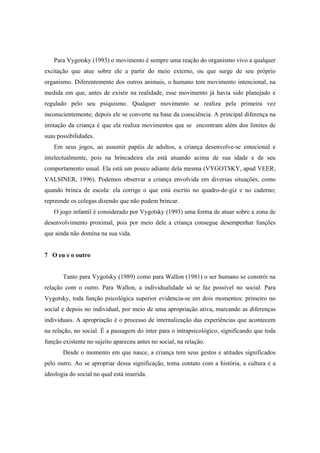 Para Vygotsky (1993) o movimento é sempre uma reação do organismo vivo a qualquer
excitação que atue sobre ele a partir do meio externo, ou que surge de seu próprio
organismo. Diferentemente dos outros animais, o humano tem movimento intencional, na
medida em que, antes de existir na realidade, esse movimento já havia sido planejado e
regulado pelo seu psiquismo. Qualquer movimento se realiza pela primeira vez
inconscientemente; depois ele se converte na base da consciência. A principal diferença na
imitação da criança é que ela realiza movimentos que se encontram além dos limites de
suas possibilidades.
Em seus jogos, ao assumir papéis de adultos, a criança desenvolve-se emocional e
intelectualmente, pois na brincadeira ela está atuando acima de sua idade e de seu
comportamento usual. Ela está um pouco adiante dela mesma (VYGOTSKY, apud VEER;
VALSINER, 1996). Podemos observar a criança envolvida em diversas situações, como
quando brinca de escola: ela corrige o que está escrito no quadro-de-giz e no caderno;
repreende os colegas dizendo que não podem brincar.
O jogo infantil é considerado por Vygotsky (1993) uma forma de atuar sobre a zona de
desenvolvimento proximal, pois por meio dele a criança consegue desempenhar funções
que ainda não domina na sua vida.
7 O eu e o outro
Tanto para Vygotsky (1989) como para Wallon (1981) o ser humano se constrói na
relação com o outro. Para Wallon, a individualidade só se faz possível no social. Para
Vygotsky, toda função psicológica superior evidencia-se em dois momentos: primeiro no
social e depois no individual, por meio de uma apropriação ativa, marcando as diferenças
individuais. A apropriação é o processo de internalização das experiências que acontecem
na relação, no social. É a passagem do inter para o intrapsicológico, significando que toda
função existente no sujeito apareceu antes no social, na relação.
Desde o momento em que nasce, a criança tem seus gestos e atitudes significados
pelo outro. Ao se apropriar dessa significação, toma contato com a história, a cultura e a
ideologia do social no qual está inserida.
 