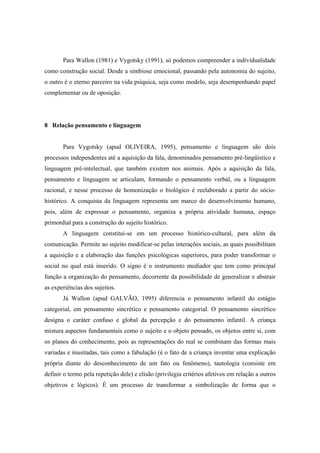 Para Wallon (1981) e Vygotsky (1991), só podemos compreender a individualidade
como construção social. Desde a simbiose emocional, passando pela autonomia do sujeito,
o outro é o eterno parceiro na vida psíquica, seja como modelo, seja desempenhando papel
complementar ou de oposição.
8 Relação pensamento e linguagem
Para Vygotsky (apud OLIVEIRA, 1995), pensamento e linguagem são dois
processos independentes até a aquisição da fala, denominados pensamento pré-lingüístico e
linguagem pré-intelectual, que também existem nos animais. Após a aquisição da fala,
pensamento e linguagem se articulam, formando o pensamento verbal, ou a linguagem
racional, e nesse processo de homonização o biológico é reelaborado a partir do sócio-
histórico. A conquista da linguagem representa um marco do desenvolvimento humano,
pois, além de expressar o pensamento, organiza a própria atividade humana, espaço
primordial para a construção do sujeito histórico.
A linguagem constitui-se em um processo histórico-cultural, para além da
comunicação. Permite ao sujeito modificar-se pelas interações sociais, as quais possibilitam
a aquisição e a elaboração das funções psicológicas superiores, para poder transformar o
social no qual está inserido. O signo é o instrumento mediador que tem como principal
função a organização do pensamento, decorrente da possibilidade de generalizar e abstrair
as experiências dos sujeitos.
Já Wallon (apud GALVÃO, 1995) diferencia o pensamento infantil do estágio
categorial, em pensamento sincrético e pensamento categorial. O pensamento sincrético
designa o caráter confuso e global da percepção e do pensamento infantil. A criança
mistura aspectos fundamentais como o sujeito e o objeto pensado, os objetos entre si, com
os planos do conhecimento, pois as representações do real se combinam das formas mais
variadas e inusitadas, tais como a fabulação (é o fato de a criança inventar uma explicação
própria diante do desconhecimento de um fato ou fenômeno), tautologia (consiste em
definir o termo pela repetição dele) e elisão (privilegia critérios afetivos em relação a outros
objetivos e lógicos). É um processo de transformar a simbolização de forma que o
 