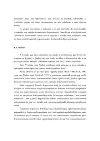 pensamento atinja uma representação mais próxima da realidade, substituindo as
referências pessoais por signos convencionais, ou seja, referências o mais objetivas
possível.
No estágio personalista, a realização se dá por intermédio das diferenciações,
provocando uma redução do sincretismo do pensamento. Dessa forma, a função categorial
consolida-se, possibilitando a capacidade de organizar o real em séries, sustentadas sobre
um fundo simbólico estável, proporcionando e favorecendo a objetivação do real.
9 Conclusão
A evolução que temos encontrado em relação à epistemologia que decorre das
pesquisas de Vygotsky e Wallon traz uma função ativadora e dinamogênica, não só na
psicologia como na educação. Confrontam-se teorias com fatos, e teorias com teorias.
Tanto Vygotsky como Wallon contribuem muito para que se possa entender o
processo de mudança pelo qual estamos passando ainda no Brasil.
Assim, observou-se que tanto para Vygotsky (apud VEER; VALSINER, 1996)
como para Wallon (apud GALVÃO, 1995), o pensamento categorial permite que tarefas
essenciais do conhecimento, tais como análise, síntese e generalização, iniciem o processo
de desenvolvimento que irá culminar com a aquisição do pensamento abstrato.
Nesse processo de formação de conceitos, a fala é o principal mediador, pois o uso
de signos vai possibilitando avançar em complexidade. Portanto, a utilização pela primeira
vez de uma palavra demonstra o nível elementar do conceito, e dependendo da colocação,
poderá ser interpretada de formas diferenciadas. Por exemplo: trabalhador – "meu irmão é
trabalhador" – tem o sentido de pessoa que trabalha cotidianamente, mas cientificamente
terá conotação inversa, pois trabalho será visto como exploração, alienação, capitalismo e
outros.
É realmente no processo de formação dos conceitos durante a primeira infância que
a educação tem fundamental importância, pois é pela mediação estabelecida durante todos
os momentos que o educador vai lançar mão dos conhecimentos sistematizados pelas
diferentes ciências, como forma de representação e leitura do real. São esses conhecimentos
 