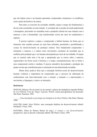 que vão indicar como o ser humano apreendeu, compreendeu, interpretou e se modificou,
como sujeito da história e da cultura.
Para tanto, os conceitos de sociedade, trabalho, espaço e tempo são fundamentais e
devem estar constituídos na inter-relação. A sociedade não se produz de modo padronizado
e homogêneo, precisando ser entendida como a produção cultural nas suas relações com a
natureza e com a humanidade, cuja transformação ocorre por meio de rompimentos e
rupturas.
É preciso explorar o espaço e compreender o habitat humano, de forma que os
elementos nele contidos possam ser mais bem utilizados, permitindo e possibilitando o
avanço do desenvolvimento da produção cultural. Será fundamental compreender e
interpretar a natureza e a cultura como movimentos constantes da sociedade que se
modifica pela produção que o ser humano desempenha por meio de seu trabalho. O espaço
que se constrói nada mais é do que a apropriação que se exerce sobre a natureza,
organizando-a de forma social e histórica; e o tempo, conseqüentemente, não se limita a
uma compreensão restrita e imediata. É preciso entendê-lo desvendando a produção dos
grupos sociais que contribuíram para a construção de uma determinada sociedade.
Diante disso, pode-se dizer que a concepção histórico-social do desenvolvimento
humano evidencia a importância de compreender que o processo de elaboração do
conhecimento está inter-relacionado com a emoção, a imitação e a representação, o
movimento, a linguagem, o outro e as interações.
Referências
DANTAS, Heloysa. Do ato motor ao ato mental: a gênese da inteligência segundo Wallon.
In: LA TAILLE, Yves de. Piaget, Vygotsky, Wallon: teorias psicogenéticas em discussão.
São Paulo: Summus, 1992.
______. Uma introdução à psicologia da inteligência de Henri Wallon. São Paulo: Manole,
1990.
GALVÃO, Izabel. Henri Wallon: uma concepção dialética do desenvolvimento infantil.
Petrópolis: Vozes, 1995.
OLIVEIRA, Zilma de Moraes Ramos de (org.). A criança e seu desenvolvimento:
perspectivas para se discutir a educação infantil. São Paulo: Cortez, 1995.
 