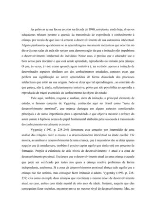 As palavras acima foram escritas na década de 1990, entretanto, ainda hoje, diversos
educadores relutam perante a questão da transmissão de experiência e conhecimento à
criança, por receio de que isso vá cercear o desenvolvimento de sua autonomia intelectual.
Alguns professores questionam se as aprendizagens meramente mecânicas que ocorrem no
dia-a-dia nas salas de aula não seriam uma demonstração de que a imitação não impulsiona
o desenvolvimento intelectual do indivíduo. Nesse caso, é preciso que o educador use o
bom senso para discernir o que está sendo aprendido, reproduzido ou imitado pela criança.
O que, às vezes, é visto como aprendizagem imitativa é, na verdade, apenas a imitação de
determinados aspectos similares aos dos conhecimentos estudados, aspectos esses que
perdem sua significação ao serem apreendidos de forma dissociada dos processos
intelectuais que estão na sua origem. Pode-se dizer que tal aprendizagem , ao contrário do
que parece, não é, ainda, suficientemente imitativa, posto que não possibilita ao aprendiz a
reprodução de traços essenciais do conhecimento do objeto de estudo.
Vale aqui, também, resgatar e analisar, além da imitação, o principal elemento de
estudo, o famoso conceito de Vygotsky, conhecido aqui no Brasil como “zona de
desenvolvimento proximal”, que merece destaque em alguns aspectos considerados
principais e de suma importância para o aprendizado e que objetiva mostrar o reforço do
autor quanto à hipótese acerca do papel fundamental atribuído pela sua escola à transmissão
do conhecimento socialmente existente.
Vygotsky (1993, p. 238-246) demonstra esse conceito por intermédio de uma
análise das relações entre o ensino e o desenvolvimento intelectual na idade escolar. Ele
mostra, ao analisar o desenvolvimento de uma criança, que é necessário não se deter apenas
naquilo que já amadureceu; também é preciso captar aquilo que ainda está em processo de
formação. Propõe a existência de dois níveis de desenvolvimento: o atual e a zona de
desenvolvimento proximal. Esclarece que o desenvolvimento atual de uma criança é aquele
que pode ser verificado por testes nos quais a criança resolve problemas de forma
independente, autônoma. Já a zona de desenvolvimento proximal abarca tudo aquilo que a
criança não faz sozinha, mas consegue fazer imitando o adulto. Vygotsky (1993, p. 238-
239) cita como exemplo duas crianças que revelaram o mesmo nível de desenvolvimento
atual, no caso, ambas com idade mental de oito anos de idade. Portanto, naquilo que elas
conseguiam fazer sozinhas, encontravam-se no mesmo nível de desenvolvimento. Mas, no
 