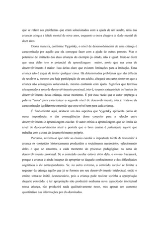 que se refere aos problemas que eram solucionados com a ajuda de um adulto, uma das
crianças atingia a idade mental de nove anos, enquanto a outra chegava à idade mental de
doze anos.
Dessa maneira, conforme Vygotsky, o nível de desenvolvimento de uma criança é
caracterizado por aquilo que ela consegue fazer com a ajuda de outras pessoas. Mas o
potencial de imitação das duas crianças do exemplo já citado, não é igual. Pode-se dizer
que uma delas tem o potencial de aprendizagem maior, posto que sua zona de
desenvolvimento é maior. Isso deixa claro que existem limitações para a imitação. Uma
criança não é capaz de imitar qualquer coisa. Há determinados problemas que são difíceis
de resolver e, mesmo que haja participação de um adulto, chegará um certo ponto em que a
criança não conseguirá solucioná-lo, mesmo contando com ajuda. Significa que teremos
ultrapassado a zona de desenvolvimento proximal, isto é, teremos extrapolado os limites do
desenvolvimento dessa criança, nesse momento. É por essa razão que o autor emprega a
palavra “zona” para caracterizar o segundo nível de desenvolvimento, isto é, trata-se da
caracterização da diferente extensão que esse nível tem para cada criança.
É fundamental aqui, destacar um dos aspectos que Vygotsky apresenta como de
suma importância: o das conseqüências desse conceito para a relação entre
desenvolvimento e aprendizagem escolar. O autor critica a aprendizagem que se limita ao
nível de desenvolvimento atual e postula que o bom ensino é justamente aquele que
trabalha com a zona de desenvolvimento próprio.
Portanto, acredita-se que cabe ao ensino escolar a importante tarefa de transmitir à
criança os conteúdos historicamente produzidos e socialmente necessários, selecionando
deles o que se encontra, a cada momento do processo pedagógico, na zona de
desenvolvimento proximal. Se o conteúdo escolar estiver além dela, o ensino fracassará,
porque a criança é ainda incapaz de apropriar-se daquele conhecimento e das dificuldades
cognitivas a ele correspondentes. Se, no outro extremo, o conteúdo escolar se limitar a
requerer da criança aquilo que já se formou em seu desenvolvimento intelectual, então o
ensino torna-se inútil, desnecessário, pois a criança pode realizar sozinha a apropriação
daquele conteúdo, e tal apropriação não produzirá nenhuma nova capacidade intelectual
nessa criança, não produzirá nada qualitativamente novo, mas apenas um aumento
quantitativo das informações por ela dominadas.
 