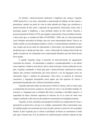 Ao abordar o desenvolvimento intelectual e lingüístico das crianças, Vygotsky
(1989) desenvolve o seu tema, relacionado à interiorização do diálogo em fala interior e
pensamento, opondo seu ponto de vista ao então adotado por Piaget, que considerava o
desenvolvimento da fala como a supressão do egocentrismo, fornecendo, assim, tanto à
psicologia quanto à lingüística, a mais profunda análise da fala interior. Descarta a
grosseira posição de Watson (1919), que equipara o pensamento à fraca atividade muscular,
e deixa claro que, ao contrário de Marx (VYGOTSKY, 1989), não vê a fala interiorizada
como vibrações musculares da laringe, mas sim, como representação interna. Trata-se, no
melhor sentido, de uma abordagem analítica e teórica. A experimentação sistemática é rara,
mas, sempre que há um relato de experimentos e observações, eles demonstram tamanha
perspicácia que se deseja que haja mais – como a observação de crianças descrevendo um
quadro em palavras, em comparação com a representação dramática que elas fazem do que
há no quadro.
É quando Vygotsky chega à discussão do desenvolvimento do agrupamento
conceitual nas crianças – de amontoados a complexo, a pseudocapacidade e o seu talento
como empirista. Usando os seus blocos, talvez a única coisa que o tornou conhecido em seu
país, Vygotsky acompanha a forma pela qual o desenvolvimento intelectual da criança
adquire uma estrutura classificatória que torna possível o uso da linguagem como um
instrumento lógico e analítico do pensamento. Antes disso, na ausência de estruturas
conceituais, a linguagem desempenha outros papéis que não rigorosos de ciência e
pensamento disciplinado, têm o efeito de transformar crianças.
Vygotsky representa ainda, um outro passo à frente no esforço, cada vez maior, para
a compreensão dos processos cognitivos. Seu ponto de vista é o da atividade mediada. Os
conceitos e a linguagem que os infundem dão força a estratégia, à atividade cognitiva. A
capacidade de impor estruturas superiores no interesse de ver as coisas de modo mais
simples e profundo é tida como um dos poderosos instrumentos da inteligência humana.
Vygotsky, de fato, introduziu uma perspectiva histórica na compreensão de como o
pensamento se desenvolve e do que é, na verdade, o pensamento. Mas o interessante é que
ele também propôs um mecanismo por meio do qual a pessoa se torna livre de sua própria
história. É para Vygotsky que se voltam os psicólogos soviéticos ao examinarem o modo
pelo qual o homem luta, livre do domínio do condicionamento estímulo–resposta do tipo
 