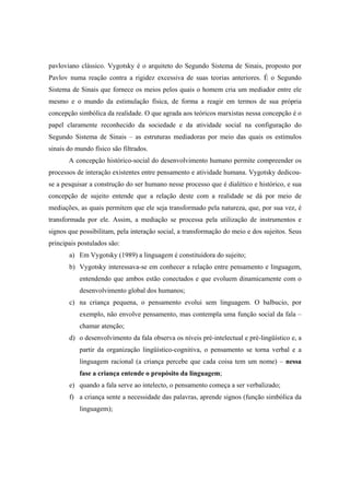 pavloviano clássico. Vygotsky é o arquiteto do Segundo Sistema de Sinais, proposto por
Pavlov numa reação contra a rigidez excessiva de suas teorias anteriores. É o Segundo
Sistema de Sinais que fornece os meios pelos quais o homem cria um mediador entre ele
mesmo e o mundo da estimulação física, de forma a reagir em termos de sua própria
concepção simbólica da realidade. O que agrada aos teóricos marxistas nessa concepção é o
papel claramente reconhecido da sociedade e da atividade social na configuração do
Segundo Sistema de Sinais – as estruturas mediadoras por meio das quais os estímulos
sinais do mundo físico são filtrados.
A concepção histórico-social do desenvolvimento humano permite compreender os
processos de interação existentes entre pensamento e atividade humana. Vygotsky dedicou-
se a pesquisar a construção do ser humano nesse processo que é dialético e histórico, e sua
concepção de sujeito entende que a relação deste com a realidade se dá por meio de
mediações, as quais permitem que ele seja transformado pela natureza, que, por sua vez, é
transformada por ele. Assim, a mediação se processa pela utilização de instrumentos e
signos que possibilitam, pela interação social, a transformação do meio e dos sujeitos. Seus
principais postulados são:
a) Em Vygotsky (1989) a linguagem é constituidora do sujeito;
b) Vygotsky interessava-se em conhecer a relação entre pensamento e linguagem,
entendendo que ambos estão conectados e que evoluem dinamicamente com o
desenvolvimento global dos humanos;
c) na criança pequena, o pensamento evolui sem linguagem. O balbucio, por
exemplo, não envolve pensamento, mas contempla uma função social da fala –
chamar atenção;
d) o desenvolvimento da fala observa os níveis pré-intelectual e pré-lingüístico e, a
partir da organização lingüístico-cognitiva, o pensamento se torna verbal e a
linguagem racional (a criança percebe que cada coisa tem um nome) – nessa
fase a criança entende o propósito da linguagem;
e) quando a fala serve ao intelecto, o pensamento começa a ser verbalizado;
f) a criança sente a necessidade das palavras, aprende signos (função simbólica da
linguagem);
 