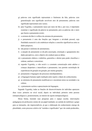 g) palavras com significado representam o fenômeno da fala; palavras com
generalização sem significado envolvem atos de pensamento; palavras sem
significado representam sons vazios;
h) para Vygotsky, o pensamento nasce por meio da fala e, por isso, é importante
examinar o significado da palavra no pensamento, pois as palavras são o meio
que fazem o pensamento existir;
i) a estrutura da fala é o reflexo da estrutura do pensamento;
j) o pensamento é uma das funções que integram a atividade pessoal, cuja
finalidade essencial é a de estabelecer relações e conexões significativas entre os
dados psíquicos;
k) não pensar é sinônimo de automatismo;
l) a atuação do pensamento se dá pela associação, orientação e agrupamento dos
dados perceptivos, com o objetivo de conduzir para as idéias;
m) o pensamento elabora e simboliza, generaliza e abstrai para poder classificar e
ordenar, analisar e concretizar;
n) segundo Vygotsky, a vida social e a constante comunicação entre adultos e
crianças despertam e intensificam o pensamento; isso permite assimilação de
experiências de geração em geração, por muitas gerações;
o) pensamento e linguagem são processos interdependentes;
p) a linguagem humana supõe mediação entre sujeito e objeto de conhecimento;
q) as estruturas do pensamento modificam-se e encontram raízes na sociedade e na
cultura;
r) o pensamento acelera o aparecimento da linguagem.
Segundo Vygotsky, todas as funções do desenvolvimento do indivíduo aparecem
duas vezes: primeiro no nível social, depois no individual; primeiro entre pessoas
(interpsicológico) e, posteriormente, no interior do sujeito (intrapsicológico).
Dessa forma, trazendo suas pesquisas para o espaço escolar, intervenções
pedagógicas de professores cientes de seu papel mediador, no sentido de mobilizar o grupo
para as interações, são imprescindíveis, já que a elaboração do conhecimento emerge da
pluralidade, como processo coletivo de “sentidos e significados” que vão sendo produzidos,
 