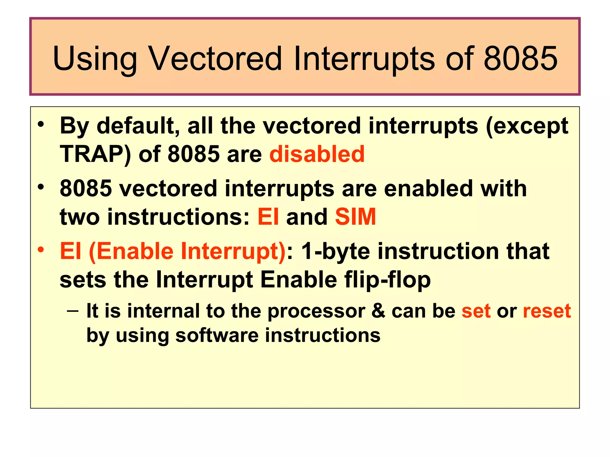 Using Vectored Interrupts of 8085 By default, all the vectored interrupts (except TRAP) of 8085 are  disabled   8085 vectored interrupts are enabled with two instructions:  EI  and  SIM EI (Enable Interrupt) : 1-byte instruction that sets the Interrupt Enable flip-flop  It is internal to the processor & can be  set  or  reset  by using software instructions 